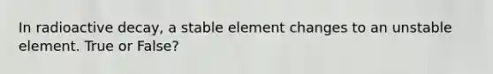 In radioactive decay, a stable element changes to an unstable element. True or False?