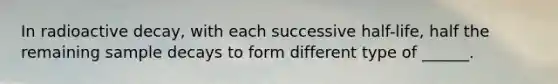 In radioactive decay, with each successive half-life, half the remaining sample decays to form different type of ______.