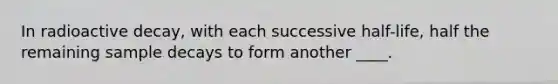 In radioactive decay, with each successive half-life, half the remaining sample decays to form another ____.