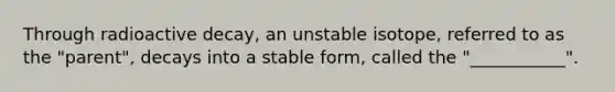 Through radioactive decay, an unstable isotope, referred to as the "parent", decays into a stable form, called the "___________".