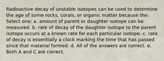 Radioactive decay of unstable isotopes can be used to determine the age of some rocks, corals, or organic matter because the: Select one: a. amount of parent or daughter isotope can be measured. b. rate of decay of the daughter isotope to the parent isotope occurs at a known rate for each particular isotope. c. rate of decay is essentially a clock marking the time that has passed since that material formed. d. All of the answers are correct. e. Both A and C are correct.