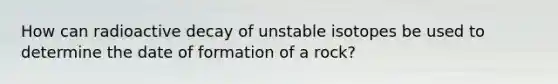 How can radioactive decay of unstable isotopes be used to determine the date of formation of a rock?