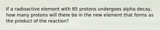 If a radioactive element with 85 protons undergoes alpha decay, how many protons will there be in the new element that forms as the product of the reaction?