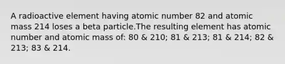 A radioactive element having atomic number 82 and atomic mass 214 loses a beta particle.The resulting element has atomic number and atomic mass of: 80 & 210; 81 & 213; 81 & 214; 82 & 213; 83 & 214.