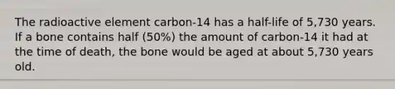 The radioactive element carbon-14 has a half-life of 5,730 years. If a bone contains half (50%) the amount of carbon-14 it had at the time of death, the bone would be aged at about 5,730 years old.