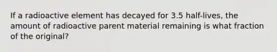 If a radioactive element has decayed for 3.5 half-lives, the amount of radioactive parent material remaining is what fraction of the original?