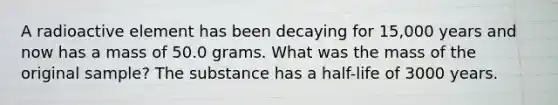 A radioactive element has been decaying for 15,000 years and now has a mass of 50.0 grams. What was the mass of the original sample? The substance has a half-life of 3000 years.