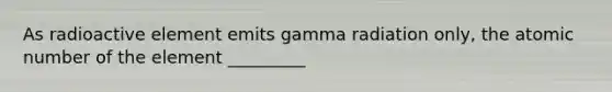 As radioactive element emits gamma radiation only, the atomic number of the element _________