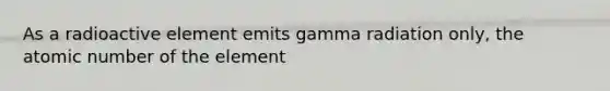 As a radioactive element emits gamma radiation only, the atomic number of the element