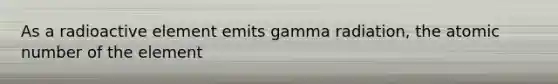 As a radioactive element emits gamma radiation, the atomic number of the element