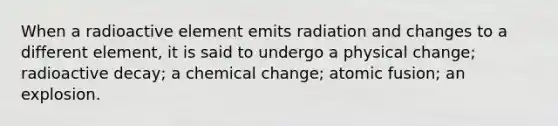 When a radioactive element emits radiation and changes to a different element, it is said to undergo a physical change; radioactive decay; a chemical change; atomic fusion; an explosion.