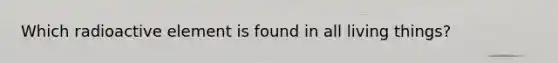 Which radioactive element is found in all living things?