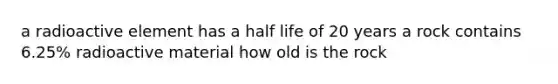 a radioactive element has a half life of 20 years a rock contains 6.25% radioactive material how old is the rock