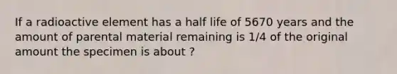 If a radioactive element has a half life of 5670 years and the amount of parental material remaining is 1/4 of the original amount the specimen is about ?