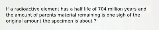 If a radioactive element has a half life of 704 million years and the amount of parents material remaining is one sigh of the original amount the specimen is about ?