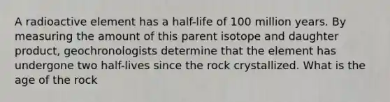 A radioactive element has a half-life of 100 million years. By measuring the amount of this parent isotope and daughter product, geochronologists determine that the element has undergone two half-lives since the rock crystallized. What is the age of the rock