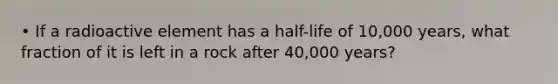 • If a radioactive element has a half-life of 10,000 years, what fraction of it is left in a rock after 40,000 years?