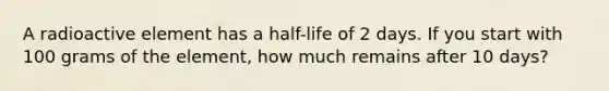 A radioactive element has a half-life of 2 days. If you start with 100 grams of the element, how much remains after 10 days?