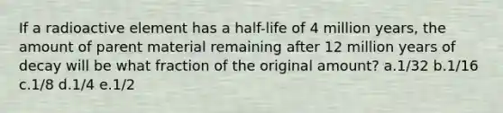 If a radioactive element has a half-life of 4 million years, the amount of parent material remaining after 12 million years of decay will be what fraction of the original amount? a.1/32 b.1/16 c.1/8 d.1/4 e.1/2