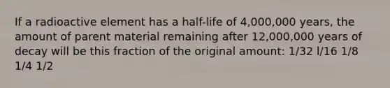 If a radioactive element has a half-life of 4,000,000 years, the amount of parent material remaining after 12,000,000 years of decay will be this fraction of the original amount: 1/32 l/16 1/8 1/4 1/2