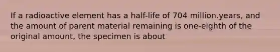 If a radioactive element has a half-life of 704 million.years, and the amount of parent material remaining is one-eighth of the original amount, the specimen is about