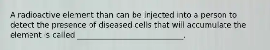 A radioactive element than can be injected into a person to detect the presence of diseased cells that will accumulate the element is called ____________________________.