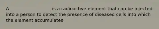 A __________________ is a radioactive element that can be injected into a person to detect the presence of diseased cells into which the element accumulates