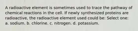 A radioactive element is sometimes used to trace the pathway of chemical reactions in the cell. If newly synthesized proteins are radioactive, the radioactive element used could be: Select one: a. sodium. b. chlorine. c. nitrogen. d. potassium.