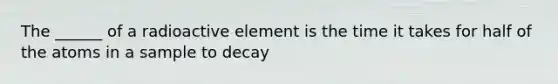 The ______ of a radioactive element is the time it takes for half of the atoms in a sample to decay