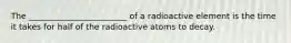 The ________________________ of a radioactive element is the time it takes for half of the radioactive atoms to decay.