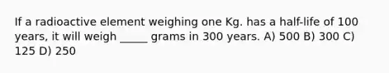 If a radioactive element weighing one Kg. has a half-life of 100 years, it will weigh _____ grams in 300 years. A) 500 B) 300 C) 125 D) 250