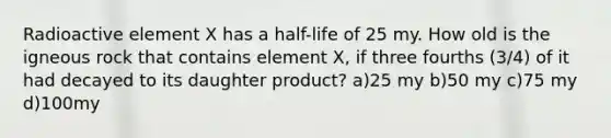 Radioactive element X has a half-life of 25 my. How old is the igneous rock that contains element X, if three fourths (3/4) of it had decayed to its daughter product? a)25 my b)50 my c)75 my d)100my