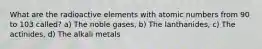 What are the radioactive elements with atomic numbers from 90 to 103 called? a) The noble gases, b) The lanthanides, c) The actinides, d) The alkali metals