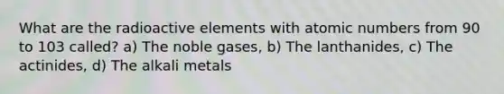 What are the radioactive elements with atomic numbers from 90 to 103 called? a) The noble gases, b) The lanthanides, c) The actinides, d) The alkali metals