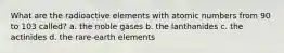 What are the radioactive elements with atomic numbers from 90 to 103 called? a. the noble gases b. the lanthanides c. the actinides d. the rare-earth elements