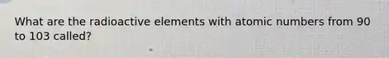 What are the radioactive elements with atomic numbers from 90 to 103 called?