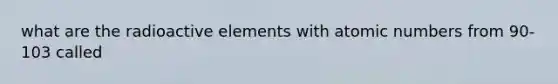 what are the radioactive elements with atomic numbers from 90-103 called