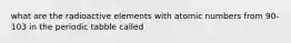 what are the radioactive elements with atomic numbers from 90-103 in the periodic tabble called