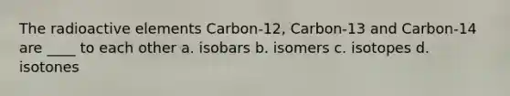 The radioactive elements Carbon-12, Carbon-13 and Carbon-14 are ____ to each other a. isobars b. isomers c. isotopes d. isotones