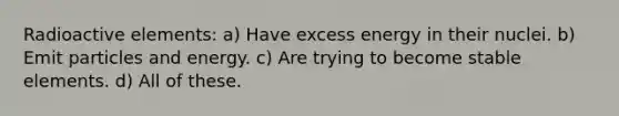 Radioactive elements: a) Have excess energy in their nuclei. b) Emit particles and energy. c) Are trying to become stable elements. d) All of these.
