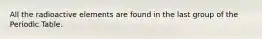 All the radioactive elements are found in the last group of the Periodic Table.