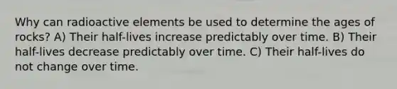 Why can radioactive elements be used to determine the ages of rocks? A) Their half-lives increase predictably over time. B) Their half-lives decrease predictably over time. C) Their half-lives do not change over time.