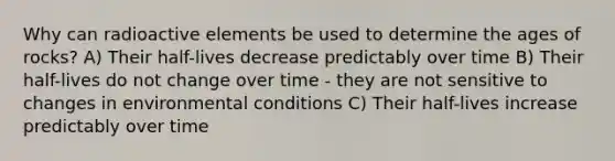 Why can radioactive elements be used to determine the ages of rocks? A) Their half-lives decrease predictably over time B) Their half-lives do not change over time - they are not sensitive to changes in environmental conditions C) Their half-lives increase predictably over time