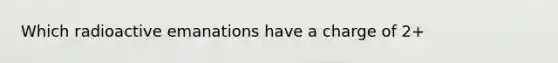 Which radioactive emanations have a charge of 2+