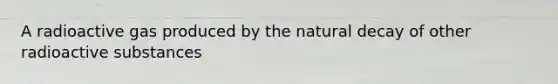 A radioactive gas produced by the natural decay of other radioactive substances