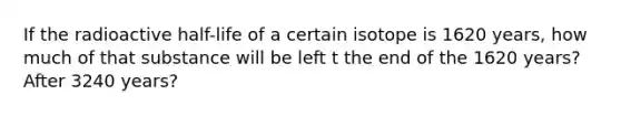 If the radioactive half-life of a certain isotope is 1620 years, how much of that substance will be left t the end of the 1620 years? After 3240 years?