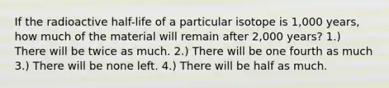 If the radioactive half-life of a particular isotope is 1,000 years, how much of the material will remain after 2,000 years? 1.) There will be twice as much. 2.) There will be one fourth as much 3.) There will be none left. 4.) There will be half as much.