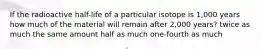 If the radioactive half-life of a particular isotope is 1,000 years how much of the material will remain after 2,000 years? twice as much the same amount half as much one-fourth as much