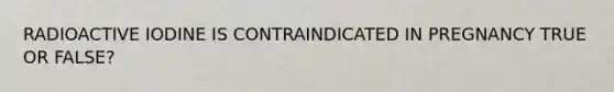 RADIOACTIVE IODINE IS CONTRAINDICATED IN PREGNANCY TRUE OR FALSE?