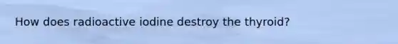 How does radioactive iodine destroy the thyroid?